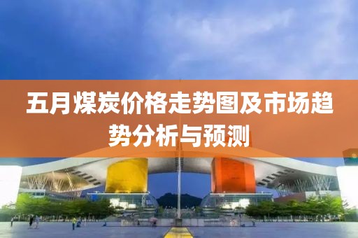五月煤炭價格走勢圖及市場趨勢分析與預(yù)測