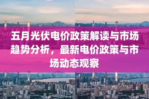 五月光伏電價(jià)政策解讀與市場(chǎng)趨勢(shì)分析，最新電價(jià)政策與市場(chǎng)動(dòng)態(tài)觀察