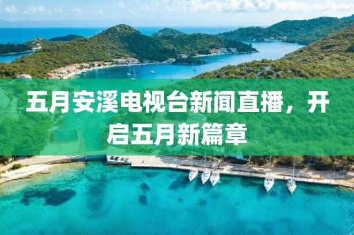 五月安溪電視臺(tái)新聞直播，開(kāi)啟五月新篇章