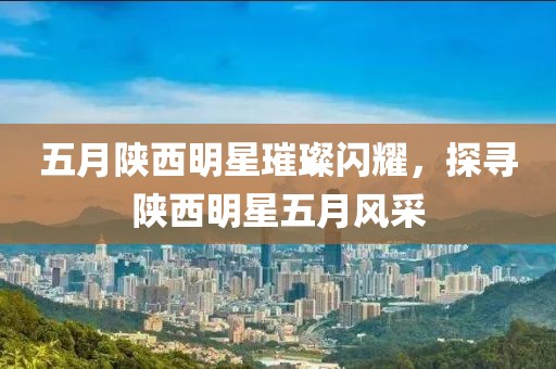 五月陜西明星璀璨閃耀，探尋陜西明星五月風(fēng)采
