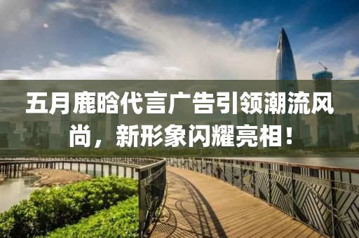 五月鹿晗代言廣告引領(lǐng)潮流風(fēng)尚，新形象閃耀亮相！