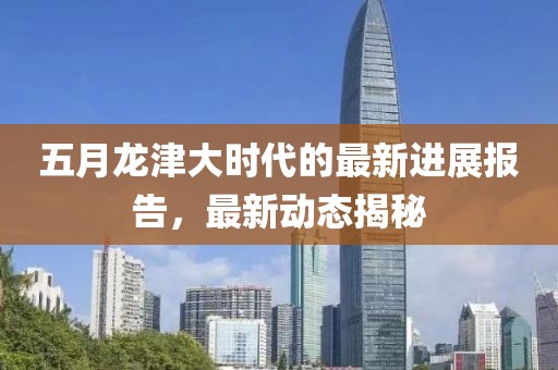 五月龍津大時代的最新進(jìn)展報告，最新動態(tài)揭秘