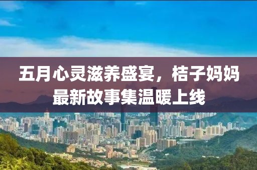 五月心靈滋養(yǎng)盛宴，桔子媽媽最新故事集溫暖上線
