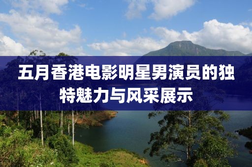 五月香港電影明星男演員的獨(dú)特魅力與風(fēng)采展示