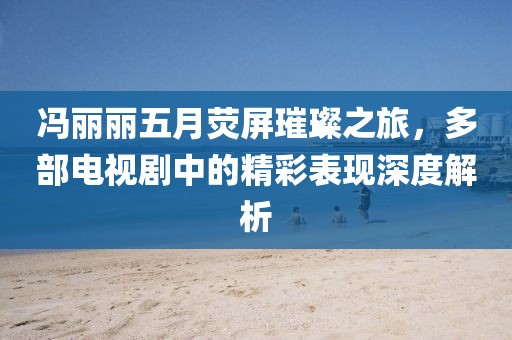 馮麗麗五月熒屏璀璨之旅，多部電視劇中的精彩表現(xiàn)深度解析