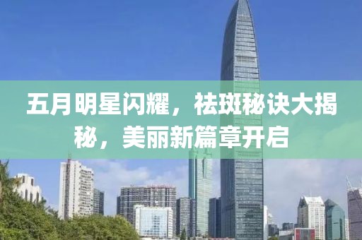 五月明星閃耀，祛斑秘訣大揭秘，美麗新篇章開啟