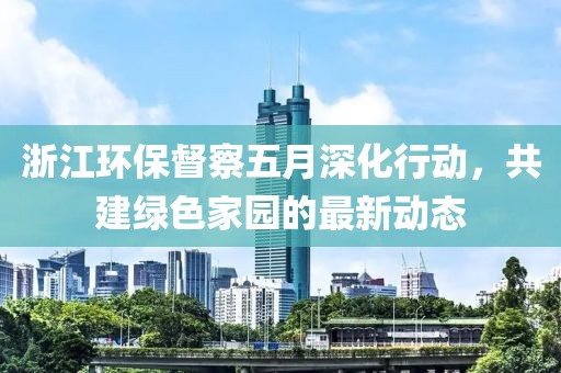浙江環(huán)保督察五月深化行動，共建綠色家園的最新動態(tài)