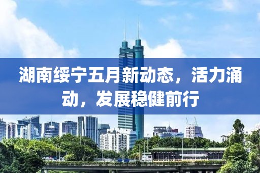 湖南綏寧五月新動態(tài)，活力涌動，發(fā)展穩(wěn)健前行
