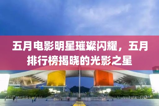 五月電影明星璀璨閃耀，五月排行榜揭曉的光影之星