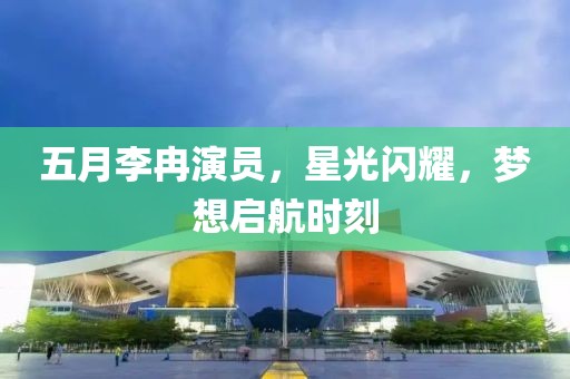 五月李冉演員，星光閃耀，夢(mèng)想啟航時(shí)刻