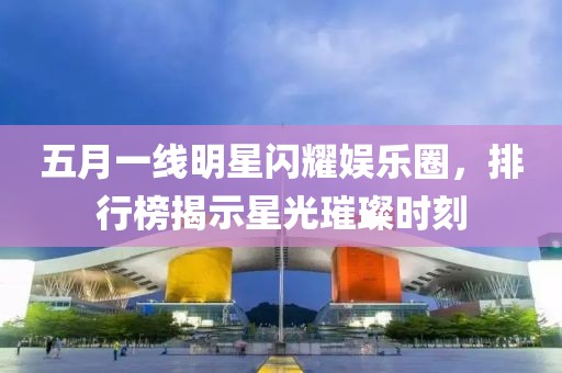 五月一線明星閃耀娛樂圈，排行榜揭示星光璀璨時刻