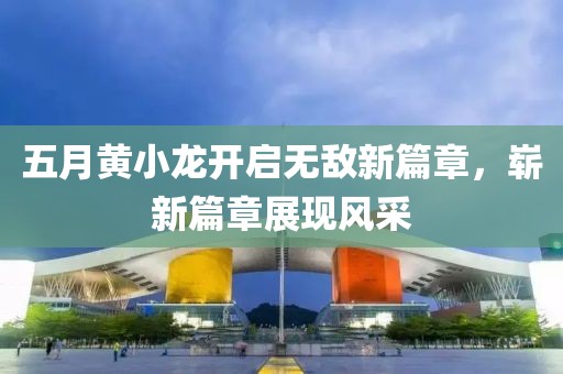 五月黃小龍開啟無(wú)敵新篇章，嶄新篇章展現(xiàn)風(fēng)采