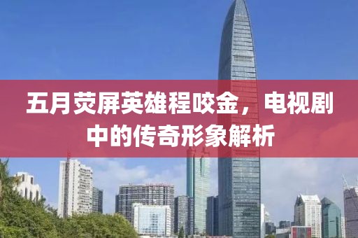 五月熒屏英雄程咬金，電視劇中的傳奇形象解析