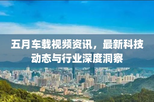 五月車載視頻資訊，最新科技動(dòng)態(tài)與行業(yè)深度洞察
