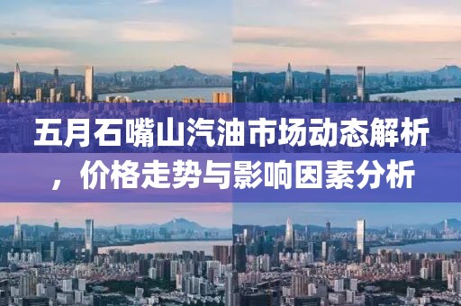 五月石嘴山汽油市場動態(tài)解析，價格走勢與影響因素分析