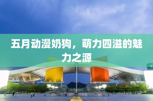 五月動(dòng)漫奶狗，萌力四溢的魅力之源