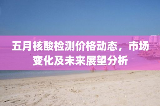 五月核酸檢測價(jià)格動(dòng)態(tài)，市場變化及未來展望分析