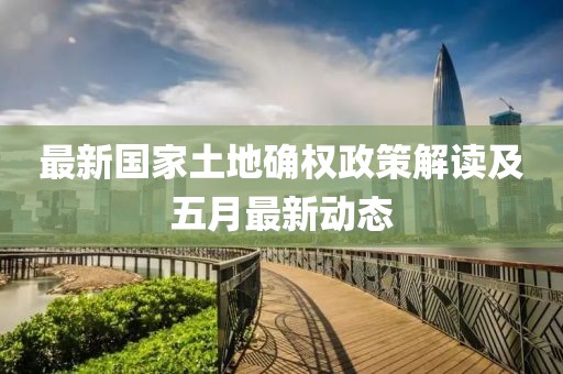 最新國家土地確權政策解讀及五月最新動態(tài)