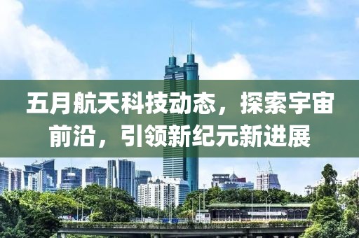 五月航天科技動態(tài)，探索宇宙前沿，引領(lǐng)新紀(jì)元新進展