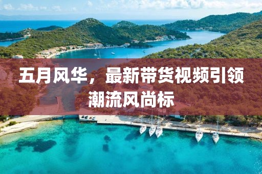 五月風華，最新帶貨視頻引領(lǐng)潮流風尚標