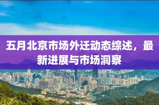 五月北京市場(chǎng)外遷動(dòng)態(tài)綜述，最新進(jìn)展與市場(chǎng)洞察