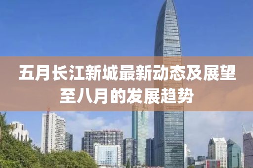 五月長(zhǎng)江新城最新動(dòng)態(tài)及展望至八月的發(fā)展趨勢(shì)