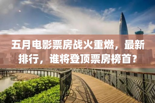 五月電影票房戰(zhàn)火重燃，最新排行，誰將登頂票房榜首？