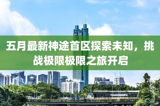 五月最新神途首區(qū)探索未知，挑戰(zhàn)極限極限之旅開啟
