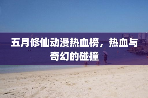 五月修仙動(dòng)漫熱血榜，熱血與奇幻的碰撞