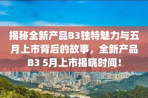 揭秘全新產(chǎn)品B3獨(dú)特魅力與五月上市背后的故事，全新產(chǎn)品B3 5月上市揭曉時(shí)間！