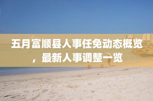 五月富順縣人事任免動態(tài)概覽，最新人事調(diào)整一覽