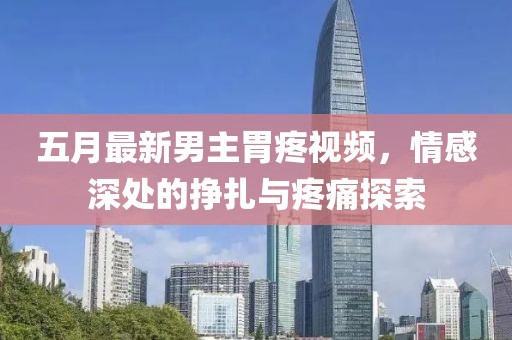 五月最新男主胃疼視頻，情感深處的掙扎與疼痛探索