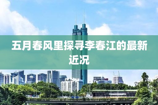 五月春風里探尋李春江的最新近況