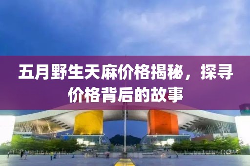 五月野生天麻價(jià)格揭秘，探尋價(jià)格背后的故事