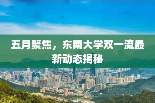 五月聚焦，東南大學(xué)雙一流最新動(dòng)態(tài)揭秘