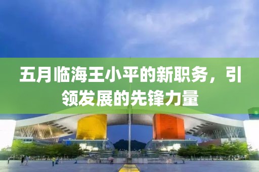 五月臨海王小平的新職務(wù)，引領(lǐng)發(fā)展的先鋒力量
