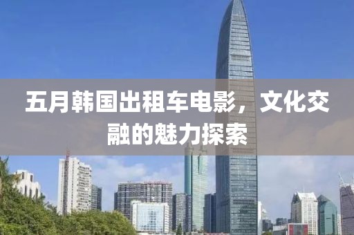 五月韓國出租車電影，文化交融的魅力探索