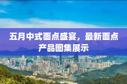 五月中式面點(diǎn)盛宴，最新面點(diǎn)產(chǎn)品圖集展示