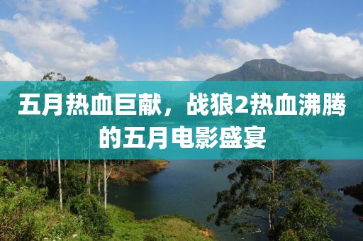 五月熱血巨獻(xiàn)，戰(zhàn)狼2熱血沸騰的五月電影盛宴