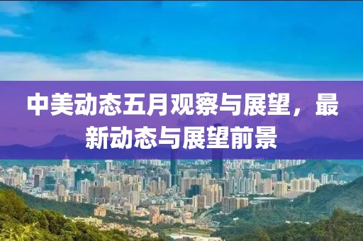 中美動態(tài)五月觀察與展望，最新動態(tài)與展望前景