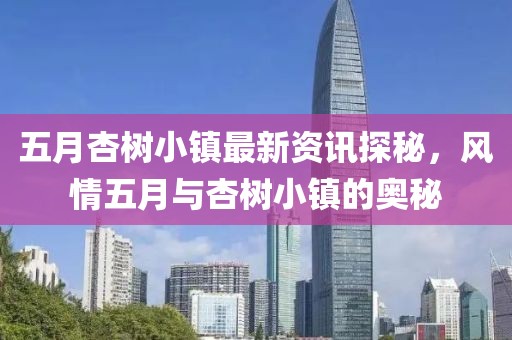 五月杏樹小鎮(zhèn)最新資訊探秘，風(fēng)情五月與杏樹小鎮(zhèn)的奧秘