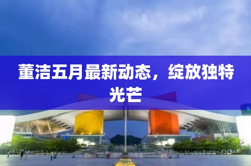 董潔五月最新動態(tài)，綻放獨(dú)特光芒