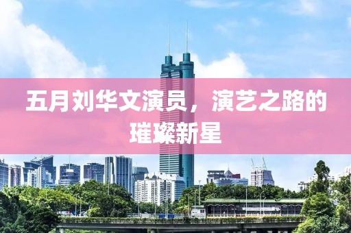 五月劉華文演員，演藝之路的璀璨新星