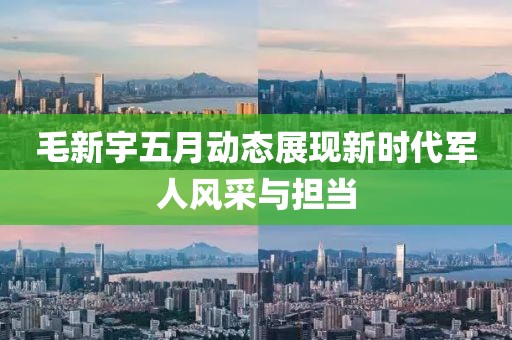毛新宇五月動(dòng)態(tài)展現(xiàn)新時(shí)代軍人風(fēng)采與擔(dān)當(dāng)