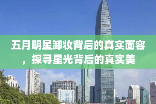 五月明星卸妝背后的真實(shí)面容，探尋星光背后的真實(shí)美