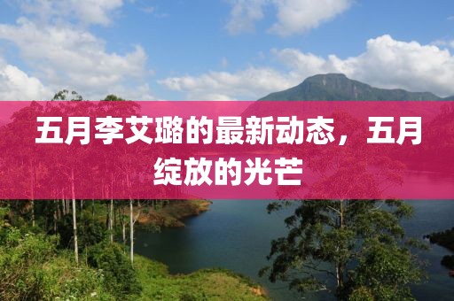 五月李艾璐的最新動(dòng)態(tài)，五月綻放的光芒