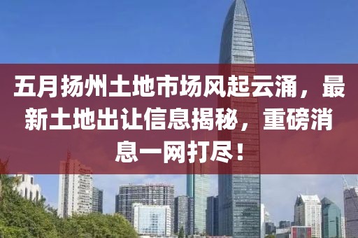 五月?lián)P州土地市場風(fēng)起云涌，最新土地出讓信息揭秘，重磅消息一網(wǎng)打盡！