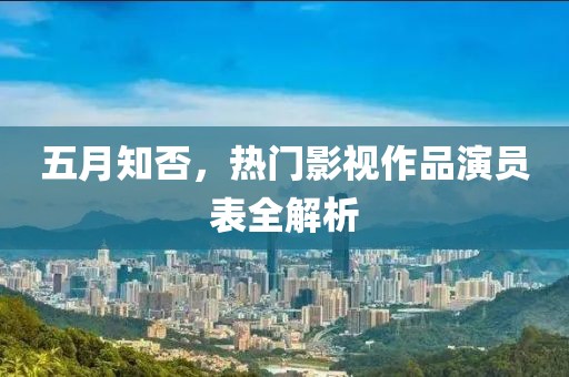 五月知否，熱門影視作品演員表全解析