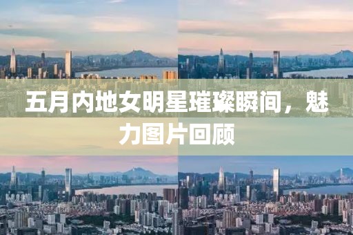 五月內地女明星璀璨瞬間，魅力圖片回顧