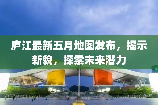 廬江最新五月地圖發(fā)布，揭示新貌，探索未來潛力